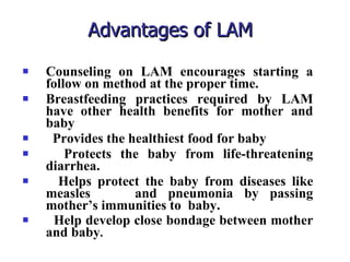 Advantages of LAM Counseling on LAM encourages starting a follow on method at the proper time. Breastfeeding practices required by LAM have other health benefits for mother and baby Provides the healthiest food for baby Protects the baby from life-threatening diarrhea. Helps protect the baby from diseases like measles  and pneumonia by passing mother’s immunities to  baby. Help develop close bondage between mother and baby . 
