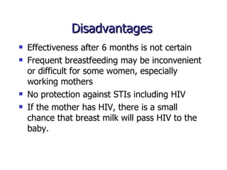 Disadvantages  Effectiveness after 6 months is not certain Frequent breastfeeding may be inconvenient or difficult for some women, especially working mothers No protection against STIs including HIV If the mother has HIV, there is a small chance that breast milk will pass HIV to the baby. 