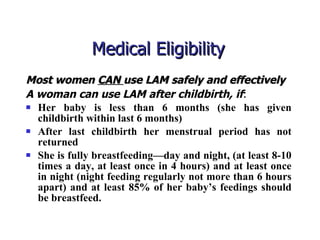 Medical Eligibility  Most women  CAN  use LAM safely and effectively   A woman can use LAM after childbirth, if : Her baby is less than 6 months (she has given childbirth within last 6 months) After last childbirth her menstrual period has not returned She is fully breastfeeding—day and night, (at least 8-10 times a day, at least once in 4 hours) and at least once in night (night feeding regularly not more than 6 hours apart) and at least 85% of her baby’s feedings should be breastfeed. 