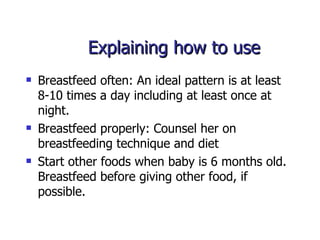 Explaining how to use  Breastfeed often: An ideal pattern is at least 8-10 times a day including at least once at night.  Breastfeed properly: Counsel her on breastfeeding technique and diet  Start other foods when baby is 6 months old. Breastfeed before giving other food, if possible.  