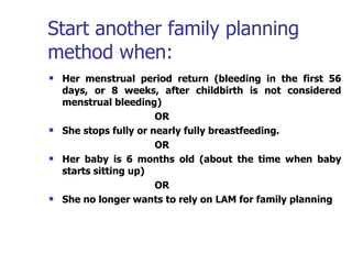 Start another family planning method when:  Her menstrual period return (bleeding in the first 56 days, or 8 weeks, after childbirth is not considered menstrual bleeding) OR She stops fully or nearly fully breastfeeding. OR Her baby is 6 months old (about the time when baby starts sitting up) OR She no longer wants to rely on LAM for family planning   