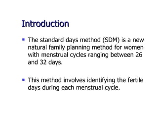 Introduction The standard days method (SDM) is a new natural family planning method for women with menstrual cycles ranging between 26 and 32 days.  This method involves identifying the fertile days during each menstrual cycle.  