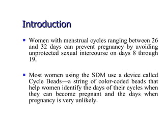 Introduction Women with menstrual cycles ranging between 26 and 32 days can prevent pregnancy by avoiding unprotected sexual intercourse on days 8 through 19. Most women using the SDM use a device called Cycle Beads—a string of color-coded beads that help women identify the days of their cycles when they can become pregnant and the days when pregnancy is very unlikely. 