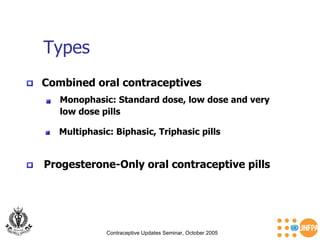 Types Contraceptive Updates Seminar, October 2005 Progesterone-Only oral contraceptive pills   Combined oral contraceptives Monophasic: Standard dose, low dose and very  low dose pills   Multiphasic: Biphasic, Triphasic pills 