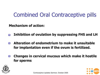 Combined Oral Contraceptive pills Contraceptive Updates Seminar, October 2005 Alteration of endometrium to make it unsuitable  for implantation even if the ovum is fertilized. Mechanism of action: Changes in cervical mucous which make it hostile  for sperms Inhibition of ovulation by suppressing FHS and LH 
