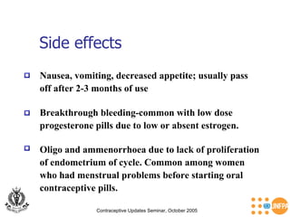 Side effects Contraceptive Updates Seminar, October 2005 Breakthrough bleeding-common with low dose  progesterone pills due to low or absent estrogen. Nausea, vomiting, decreased appetite; usually pass off after 2-3 months of use Oligo and ammenorrhoea due to lack of proliferation  of endometrium of cycle. Common among women  who had menstrual problems before starting oral  contraceptive pills. 