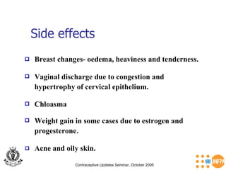Side effects Contraceptive Updates Seminar, October 2005 Vaginal discharge due to congestion and  hypertrophy of cervical epithelium. Breast changes- oedema, heaviness and tenderness. Chloasma Weight gain in some cases due to estrogen and progesterone . Acne and oily skin. 