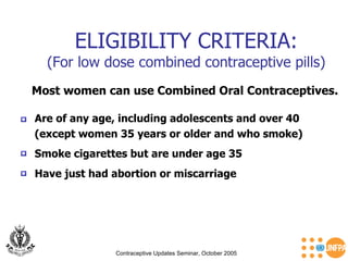 ELIGIBILITY CRITERIA: (For low dose combined contraceptive pills) Contraceptive Updates Seminar, October 2005 Most women can use Combined Oral Contraceptives. Are of any age, including adolescents and over 40  (except women 35 years or older and who smoke) Smoke cigarettes but are under age 35 Have just had abortion or miscarriage   