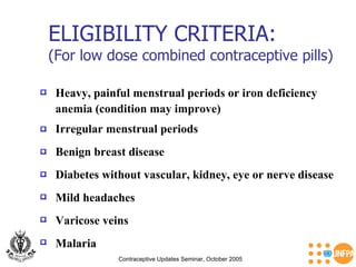 ELIGIBILITY CRITERIA: (For low dose combined contraceptive pills) Contraceptive Updates Seminar, October 2005 Heavy, painful menstrual periods or iron deficiency  anemia (condition may improve)   Benign breast disease   Diabetes without vascular, kidney, eye or nerve disease   Irregular menstrual periods   Mild headaches   Malaria  Varicose veins   