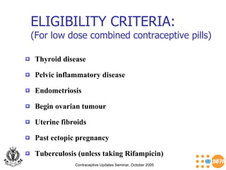 ELIGIBILITY CRITERIA: (For low dose combined contraceptive pills) Contraceptive Updates Seminar, October 2005 Thyroid disease  Endometriosis Pelvic inflammatory disease  Begin ovarian tumour Past ectopic pregnancy Uterine fibroids Tuberculosis (unless taking Rifampicin) 