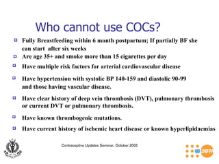 Who cannot use COCs? Contraceptive Updates Seminar, October 2005 Fully Breastfeeding within 6 month postpartum; If partially BF she  can start  after six weeks  Are age 35+ and smoke more than 15 cigarettes per day  Have multiple risk factors for arterial cardiovascular disease  Have hypertension with systolic BP 140-159 and diastolic 90-99  and those having vascular disease.  Have clear history of deep vein thrombosis (DVT), pulmonary thrombosis or current DVT or pulmonary thrombosis.  Have known thrombogenic mutations.  Have current history of ischemic heart disease or known hyperlipidaemias  