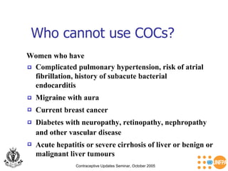 Who cannot use COCs? Contraceptive Updates Seminar, October 2005 Women who have Migraine with aura  Current breast cancer  Diabetes with neuropathy, retinopathy, nephropathy  and other vascular disease  Acute hepatitis or severe cirrhosis of liver or benign or malignant liver tumours  Complicated pulmonary hypertension, risk of atrial fibrillation, history of subacute bacterial endocarditis 