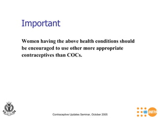 Important Contraceptive Updates Seminar, October 2005 Women having the above health conditions should  be encouraged to use other more appropriate  contraceptives than COCs. 