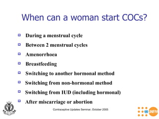 When can a woman start COCs? Contraceptive Updates Seminar, October 2005 During a menstrual cycle  Amenorrhoea  Between 2 menstrual cycles  Breastfeeding  Switching to another hormonal method  Switching from non-hormonal method  After miscarriage or abortion  Switching from IUD (including hormonal)  