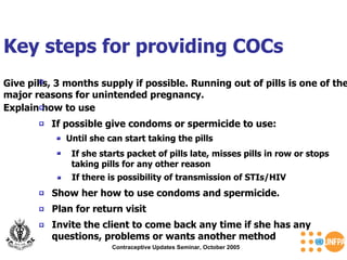 Key steps for providing COCs Contraceptive Updates Seminar, October 2005 Give pills, 3 months supply if possible. Running out of pills is one of the major reasons for unintended pregnancy. Explain how to use If possible give condoms or spermicide to use: Until she can start taking the pills   If she starts packet of pills late, misses pills in row or stops taking pills for any other reason  If there is possibility of transmission of STIs/HIV  Show her how to use condoms and spermicide.  Invite the client to come back any time if she has any questions, problems or wants another method  Plan for return visit  