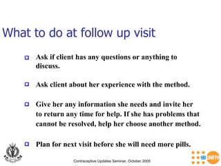 What to do at follow up visit Contraceptive Updates Seminar, October 2005 Ask if client has any questions or anything to discuss. Ask client about her experience with the method. Give her any information she needs and invite her  to return any time for help. If she has problems that  cannot be resolved, help her choose another method. Plan for next visit before she will need more pills. 