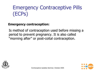 Emergency Contraceptive Pills (ECPs) Contraceptive Updates Seminar, October 2005 Emergency contraception:   Is method of contraception used before missing a period to prevent pregnancy. It is also called “morning after” or post-coital contraception.  