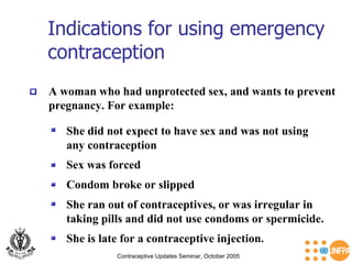 Indications for using emergency contraception  Contraceptive Updates Seminar, October 2005 A woman who had unprotected sex, and wants to prevent pregnancy. For example:   She did not expect to have sex and was not using  any contraception   Sex was forced  Condom broke or slipped She ran out of contraceptives, or was irregular in  taking pills and did not use condoms or spermicide. She is late for a contraceptive injection. 