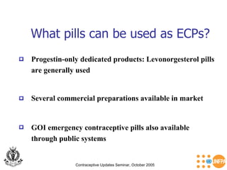 What pills can be used as ECPs? Contraceptive Updates Seminar, October 2005 Progestin-only dedicated products: Levonorgesterol pills  are generally used GOI emergency contraceptive pills also available  through public systems Several commercial preparations available in market 
