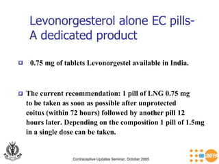 Contraceptive Updates Seminar, October 2005 Levonorgesterol alone EC pills-  A dedicated product 0.75 mg of tablets Levonorgestel available in India. The current recommendation: 1 pill of LNG 0.75 mg  to be taken as soon as possible after unprotected  coitus (within 72 hours) followed by another pill 12  hours later. Depending on the composition 1 pill of 1.5mg  in a single dose can be taken.  