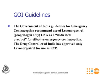 GOI Guidelines Contraceptive Updates Seminar, October 2005 The Government of India guidelines for Emergency Contraception recommend use of Levonorgestrel  (progestogen only) LNG as a “dedicated  product” for effective emergency contraception. The Drug Controller of India has approved only  Levonorgestrel for use as ECP. 
