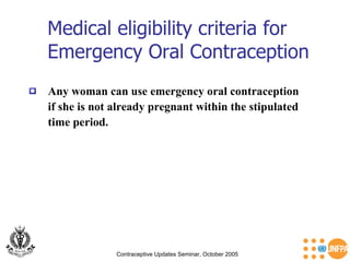 Medical eligibility criteria for Emergency Oral Contraception Contraceptive Updates Seminar, October 2005 Any woman can use emergency oral contraception  if she is not already pregnant within the stipulated  time period. 