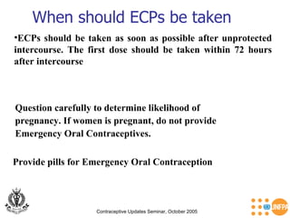 When should ECPs be taken Contraceptive Updates Seminar, October 2005 ECPs should be taken as soon as possible after unprotected intercourse. The first dose should be taken within 72 hours after intercourse Question carefully to determine likelihood of  pregnancy. If women is pregnant, do not provide  Emergency Oral Contraceptives. Provide pills for Emergency Oral Contraception  