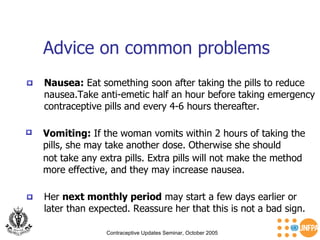 Advice on common problems  Contraceptive Updates Seminar, October 2005 Nausea:  Eat something soon after taking the pills to reduce nausea.Take anti-emetic half an hour before taking emergency contraceptive pills and every 4-6 hours thereafter. Vomiting:  If the woman vomits within 2 hours of taking the pills, she may take another dose. Otherwise she should  not take any extra pills. Extra pills will not make the method more effective, and they may increase nausea. Her  next monthly period  may start a few days earlier or later than expected. Reassure her that this is not a bad sign. 