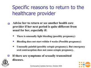 Specific reasons to return to the healthcare provider  Contraceptive Updates Seminar, October 2005 Advise her to return or see another health care  provider if her next period is quite different from  usual for her, especially if: There is unusually light bleeding (possibly pregnancy)   Bleeding does not start within 4 weeks (Possible pregnancy)  Unusually painful (possibly ectopic pregnancy). But emergency oral contraception does not cause ectopic pregnancy. If there are symptoms of sexually transmitted  diseases. 