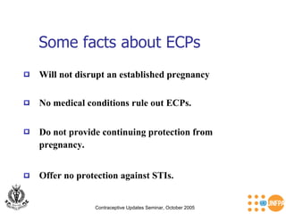 Some facts about ECPs Contraceptive Updates Seminar, October 2005 Will not disrupt an established pregnancy Offer no protection against STIs.  Do not provide continuing protection from pregnancy. No medical conditions rule out ECPs.  