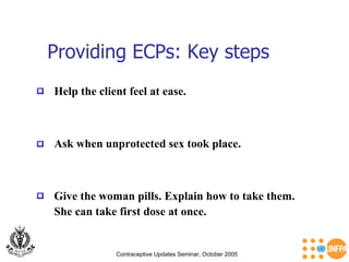 Providing ECPs: Key steps Contraceptive Updates Seminar, October 2005 Help the client feel at ease.  Ask when unprotected sex took place.  Give the woman pills. Explain how to take them.  She can take first dose at once.  