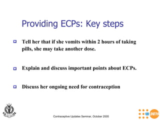 Providing ECPs: Key steps Contraceptive Updates Seminar, October 2005 Explain and discuss important points about ECPs.  Discuss her ongoing need for contraception  Tell her that if she vomits within 2 hours of taking  pills, she may take another dose.  
