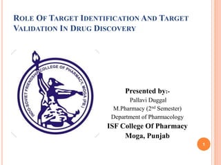 ROLE OF TARGET IDENTIFICATION AND TARGET
VALIDATION IN DRUG DISCOVERY
Presented by:-
Pallavi Duggal
M.Pharmacy (2nd Semester)
Department of Pharmacology
ISF College Of Pharmacy
Moga, Punjab
1
 
