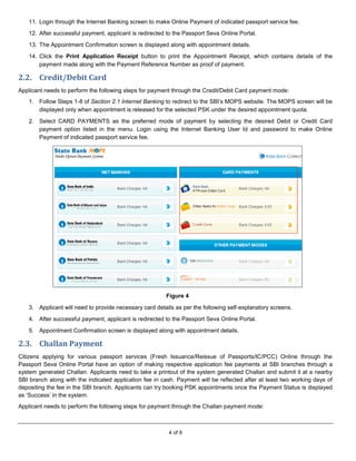4 of 9
11. Login through the Internet Banking screen to make Online Payment of indicated passport service fee.
12. After successful payment, applicant is redirected to the Passport Seva Online Portal.
13. The Appointment Confirmation screen is displayed along with appointment details.
14. Click the Print Application Receipt button to print the Appointment Receipt, which contains details of the
payment made along with the Payment Reference Number as proof of payment.
2.2. Credit/Debit Card
Applicant needs to perform the following steps for payment through the Credit/Debit Card payment mode:
1. Follow Steps 1-8 of Section 2.1 Internet Banking to redirect to the SBI’s MOPS website. The MOPS screen will be
displayed only when appointment is released for the selected PSK under the desired appointment quota.
2. Select CARD PAYMENTS as the preferred mode of payment by selecting the desired Debit or Credit Card
payment option listed in the menu. Login using the Internet Banking User Id and password to make Online
Payment of indicated passport service fee.
Figure 4
3. Applicant will need to provide necessary card details as per the following self-explanatory screens.
4. After successful payment, applicant is redirected to the Passport Seva Online Portal.
5. Appointment Confirmation screen is displayed along with appointment details.
2.3. Challan Payment
Citizens applying for various passport services (Fresh Issuance/Reissue of Passports/IC/PCC) Online through the
Passport Seva Online Portal have an option of making respective application fee payments at SBI branches through a
system generated Challan. Applicants need to take a printout of the system generated Challan and submit it at a nearby
SBI branch along with the indicated application fee in cash. Payment will be reflected after at least two working days of
depositing the fee in the SBI branch. Applicants can try booking PSK appointments once the Payment Status is displayed
as ‘Success’ in the system.
Applicant needs to perform the following steps for payment through the Challan payment mode:
 