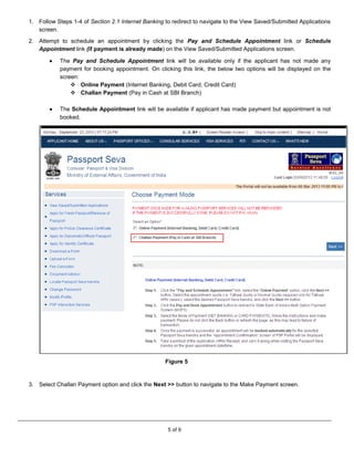5 of 9
1. Follow Steps 1-4 of Section 2.1 Internet Banking to redirect to navigate to the View Saved/Submitted Applications
screen.
2. Attempt to schedule an appointment by clicking the Pay and Schedule Appointment link or Schedule
Appointment link (if payment is already made) on the View Saved/Submitted Applications screen.
 The Pay and Schedule Appointment link will be available only if the applicant has not made any
payment for booking appointment. On clicking this link, the below two options will be displayed on the
screen:
 Online Payment (Internet Banking, Debit Card, Credit Card)
 Challan Payment (Pay in Cash at SBI Branch)
 The Schedule Appointment link will be available if applicant has made payment but appointment is not
booked.
Figure 5
3. Select Challan Payment option and click the Next >> button to navigate to the Make Payment screen.
 