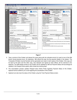 7 of 9
Figure 7
5. Take a printout of this Challan and deposit the same along with the indicated amount (in cash) at any of the SBI
branch during banking hours. On deposition, SBI official will enter the fee payment details in the system. The
Transaction ID (Bank Journal Number) will be generated and noted in both copies of the Challan. One copy will
be kept by the bank and the other copy, duly stamped and signed by bank official, will be returned to the
applicant. The ARN details printed on the Challan will be validated by SBI and Payment Status will accordingly be
updated in the Passport Seva system after at least two working days.
6. The reconciliation process updates Passport Seva Online Portal regarding Payment Status of the Challan.
Applicant will be notified by an e-mail regarding the actualisation of the Challan.
7. Applicant can also track the status of the Challan using the Track Payment Status screen.
 