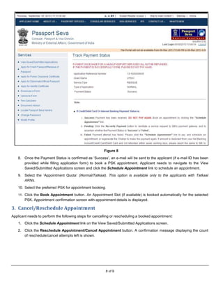 8 of 9
Figure 8
8. Once the Payment Status is confirmed as ‘Success’, an e-mail will be sent to the applicant (if e-mail ID has been
provided while filling application form) to book a PSK appointment. Applicant needs to navigate to the View
Saved/Submitted Applications screen and click the Schedule Appointment link to schedule an appointment.
9. Select the ‘Appointment Quota’ (Normal/Tatkaal). This option is available only to the applicants with Tatkaal
ARNs.
10. Select the preferred PSK for appointment booking.
11. Click the Book Appointment button. An Appointment Slot (if available) is booked automatically for the selected
PSK. Appointment confirmation screen with appointment details is displayed.
3. Cancel/Reschedule Appointment
Applicant needs to perform the following steps for cancelling or rescheduling a booked appointment:
1. Click the Schedule Appointment link on the View Saved/Submitted Applications screen.
2. Click the Reschedule Appointment/Cancel Appointment button. A confirmation message displaying the count
of reschedule/cancel attempts left is shown.
 