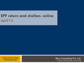 EPF return and challan- online
April’12




 Doing common things,
  Uncommonly well.
                                 Blue Consulting Pvt. Ltd.
                                  Consulting   F&A Outsourcing   Internal Audit
 