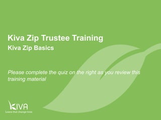 1 
Kiva Zip Trustee Training 
Kiva Zip Basics 
Please complete the quiz on the right as you review this 
training material 
 