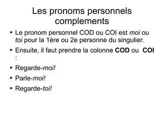Les pronoms personnels
              complements
●   Le pronom personnel COD ou COI est moi ou
    toi pour la 1ère ou 2e personne du singulier.
●   Ensuite, il faut prendre la colonne COD ou COI
    :
●   Regarde-moi!
●   Parle-moi!
●   Regarde-toi!
 