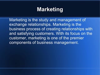 Marketing
Marketing is the study and management of
exchange relationships. Marketing is the
business process of creating relationships with
and satisfying customers. With its focus on the
customer, marketing is one of the premier
components of business management.
 
