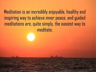 Meditation is an incredibly enjoyable, healthy and
inspiring way to achieve inner peace, and guided
meditations are, quite simply, the easiest way to
meditate.
 