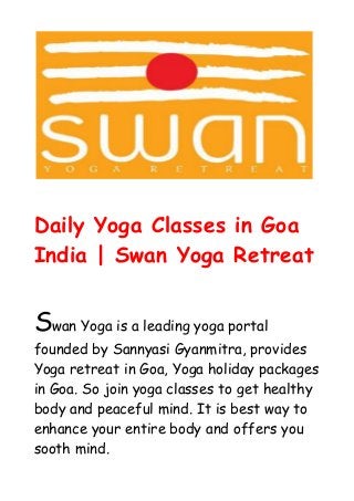 Daily Yoga Classes in Goa
India | Swan Yoga Retreat
Swan Yoga is a leading yoga portal
founded by Sannyasi Gyanmitra, provides
Yoga retreat in Goa, Yoga holiday packages
in Goa. So join yoga classes to get healthy
body and peaceful mind. It is best way to
enhance your entire body and offers you
sooth mind.
 