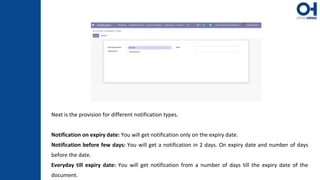 Next is the provision for different notification types.
Notification on expiry date: You will get notification only on the expiry date.
Notification before few days: You will get a notification in 2 days. On expiry date and number of days
before the date.
Everyday till expiry date: You will get notification from a number of days till the expiry date of the
document.
 
