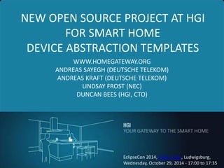 1 
NEW OPEN SOURCE PROJECT AT HGI FOR SMART HOME DEVICE ABSTRACTION TEMPLATES 
WWW.HOMEGATEWAY.ORG 
ANDREAS SAYEGH (DEUTSCHE TELEKOM) 
ANDREAS KRAFT (DEUTSCHE TELEKOM) 
LINDSAY FROST (NEC) 
DUNCAN BEES (HGI, CTO) 
EclipseCon 2014, Paper 1162, Ludwigsburg, 
Wednesday, October 29, 2014 - 17:00 to 17:35  
