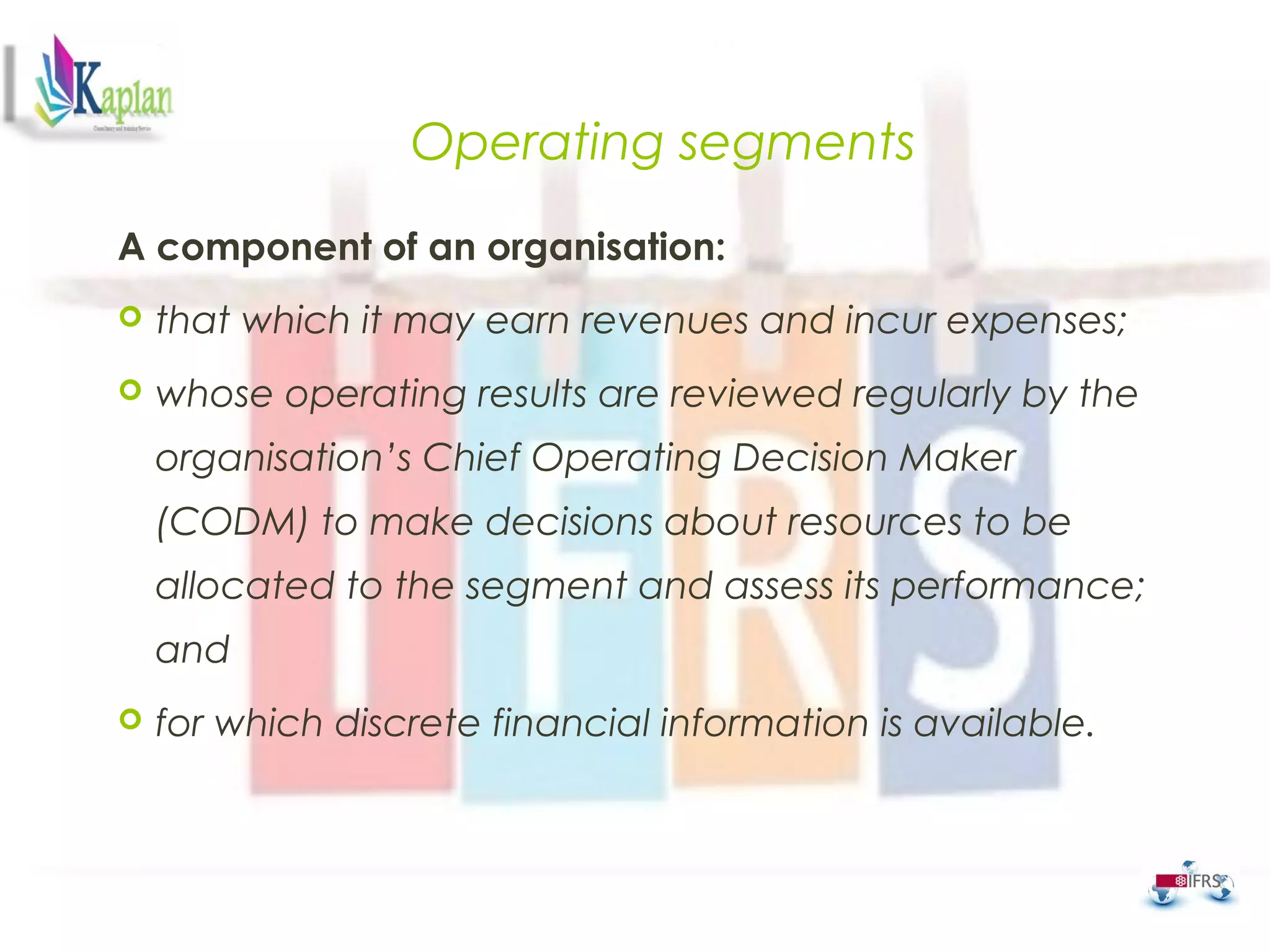 Operating segments
A component of an organisation:
 that which it may earn revenues and incur expenses;
 whose operating results are reviewed regularly by the
organisation’s Chief Operating Decision Maker
(CODM) to make decisions about resources to be
allocated to the segment and assess its performance;
and
 for which discrete financial information is available.
 