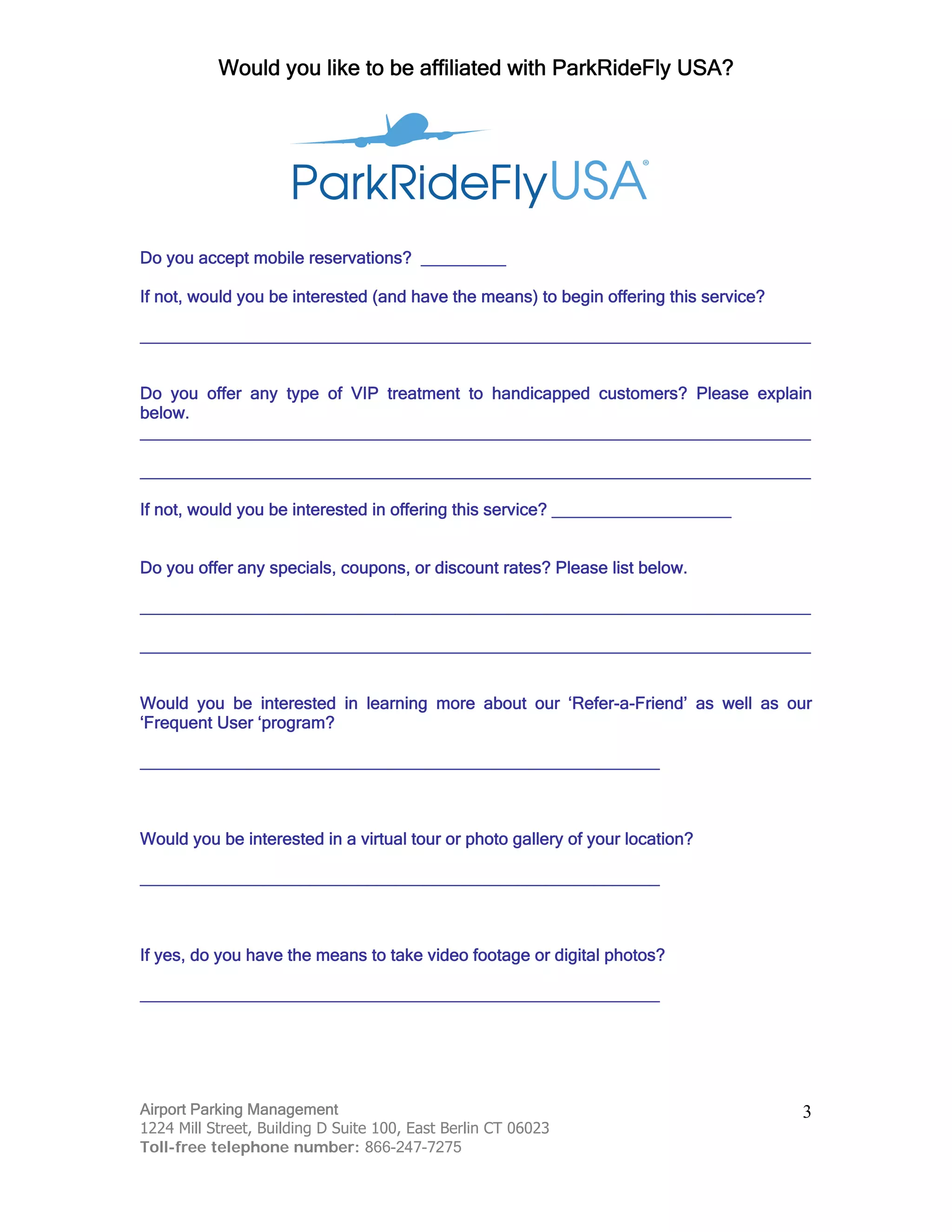 Would you like to be affiliated with ParkRideFly USA?
Airport Parking Management
1224 Mill Street, Building D Suite 100, East Berlin CT 06023
Toll-free telephone number: 866-247-7275
3
Do you accept mobile reservations? _________
If not, would you be interested (and have the means) to begin offering this service?
_______________________________________________________________________
Do you offer any type of VIP treatment to handicapped customers? Please explain
below.
_______________________________________________________________________
_______________________________________________________________________
If not, would you be interested in offering this service? ___________________
Do you offer any specials, coupons, or discount rates? Please list below.
_______________________________________________________________________
_______________________________________________________________________
Would you be interested in learning more about our ‘Refer-a-Friend’ as well as our
‘Frequent User ‘program?
_______________________________________________________
Would you be interested in a virtual tour or photo gallery of your location?
_______________________________________________________
If yes, do you have the means to take video footage or digital photos?
_______________________________________________________
 