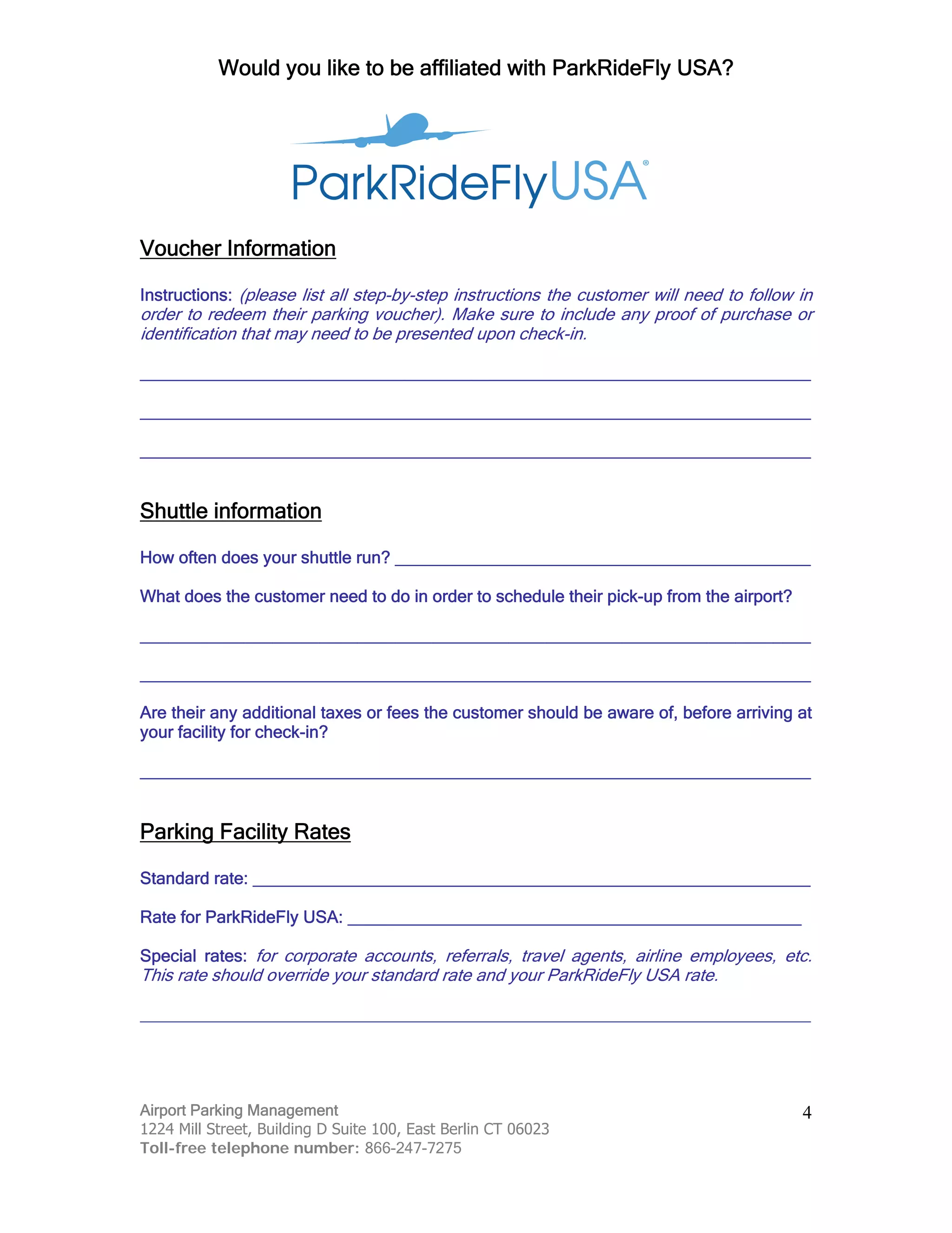 Would you like to be affiliated with ParkRideFly USA?
Airport Parking Management
1224 Mill Street, Building D Suite 100, East Berlin CT 06023
Toll-free telephone number: 866-247-7275
4
Voucher Information
Instructions: (please list all step-by-step instructions the customer will need to follow in
order to redeem their parking voucher). Make sure to include any proof of purchase or
identification that may need to be presented upon check-in.
_______________________________________________________________________
_______________________________________________________________________
_______________________________________________________________________
Shuttle information
How often does your shuttle run? ____________________________________________
What does the customer need to do in order to schedule their pick-up from the airport?
_______________________________________________________________________
_______________________________________________________________________
Are their any additional taxes or fees the customer should be aware of, before arriving at
your facility for check-in?
_______________________________________________________________________
Parking Facility Rates
Standard rate: ___________________________________________________________
Rate for ParkRideFly USA: ________________________________________________
Special rates: for corporate accounts, referrals, travel agents, airline employees, etc.
This rate should override your standard rate and your ParkRideFly USA rate.
_______________________________________________________________________
 