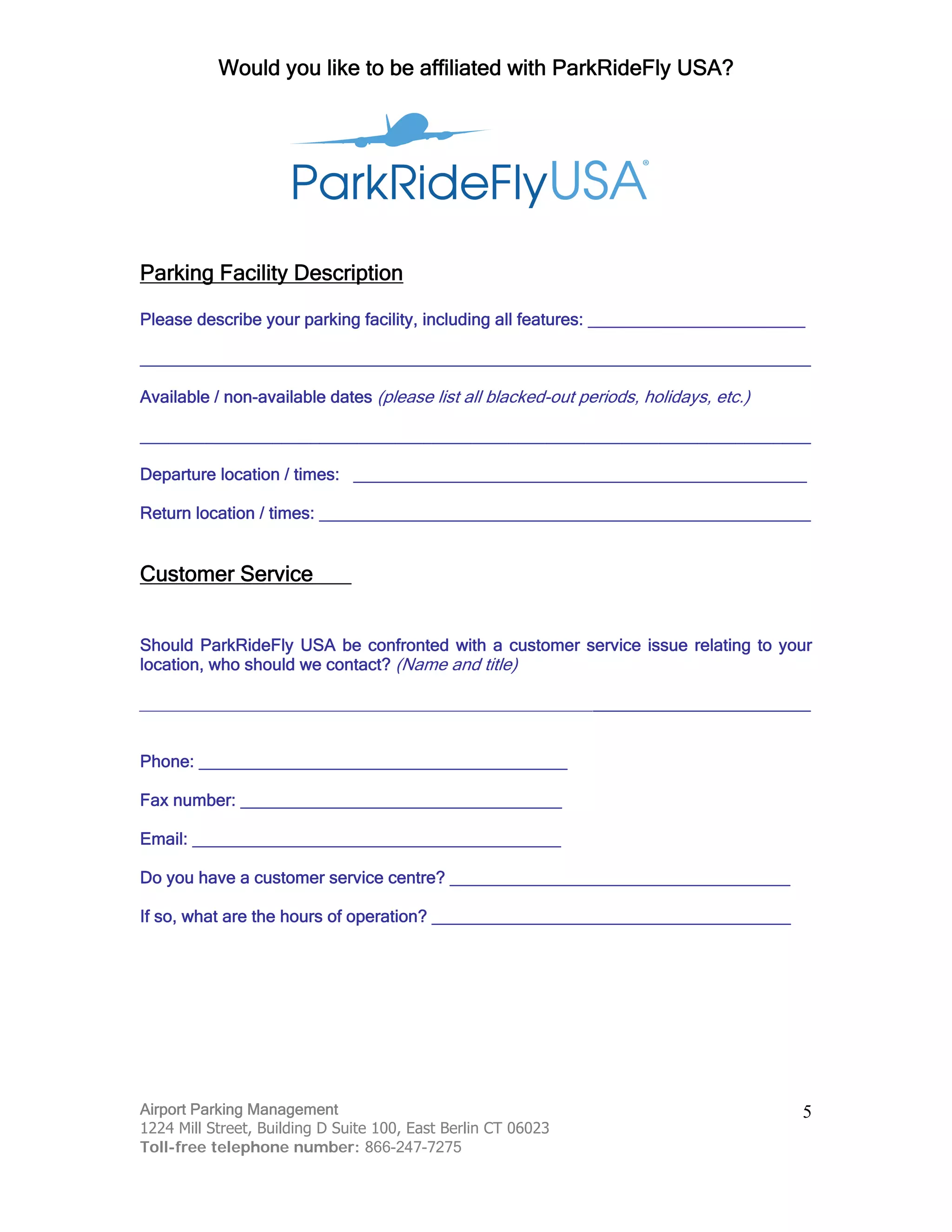 Would you like to be affiliated with ParkRideFly USA?
Airport Parking Management
1224 Mill Street, Building D Suite 100, East Berlin CT 06023
Toll-free telephone number: 866-247-7275
5
Parking Facility Description
Please describe your parking facility, including all features: _______________________
_______________________________________________________________________
Available / non-available dates (please list all blacked-out periods, holidays, etc.)
_______________________________________________________________________
Departure location / times: ________________________________________________
Return location / times: ____________________________________________________
Customer Service
Should ParkRideFly USA be confronted with a customer service issue relating to your
location, who should we contact? (Name and title)
_______________________________________________________________________
Phone: _______________________________________
Fax number: __________________________________
Email: _______________________________________
Do you have a customer service centre? ____________________________________
If so, what are the hours of operation? ______________________________________
 