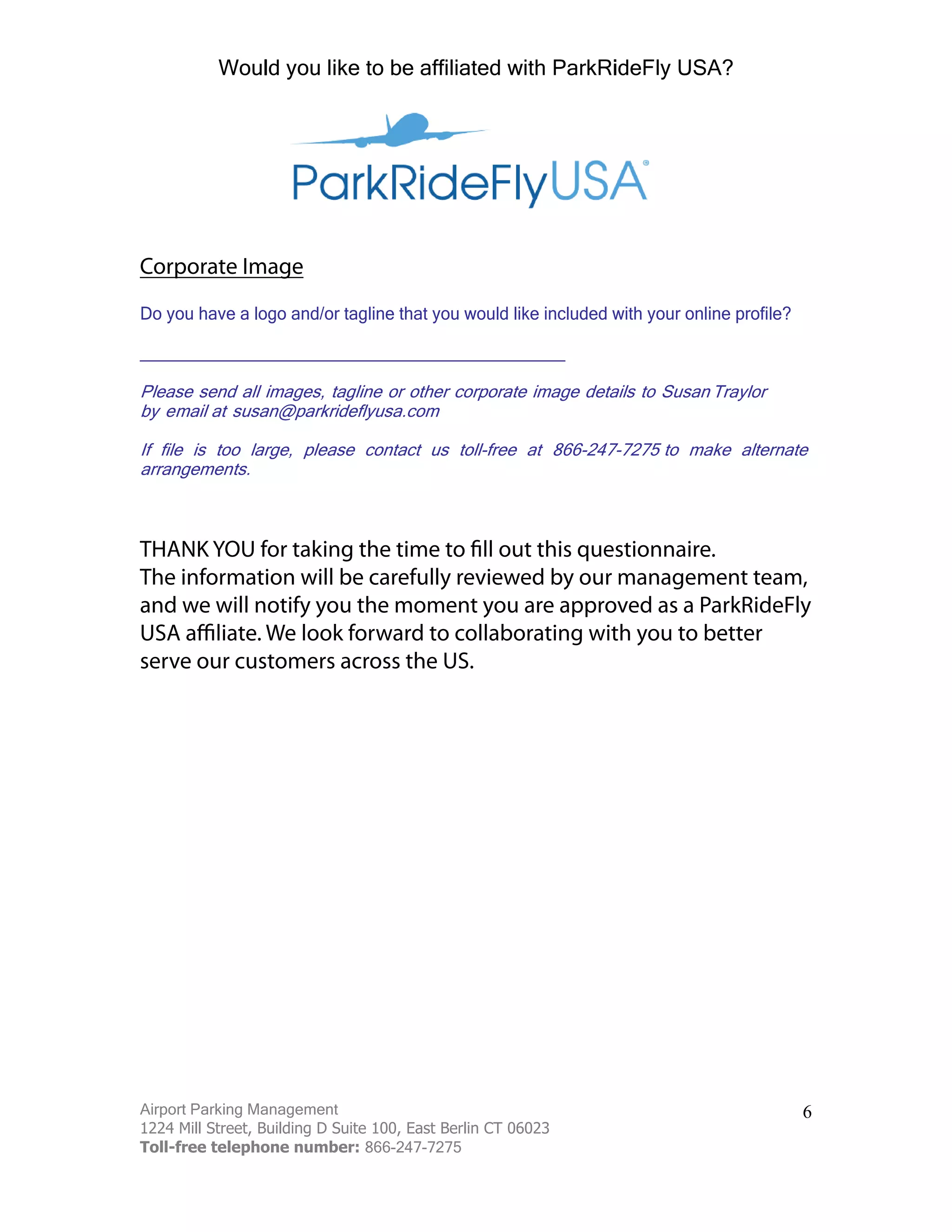 Airport Parking Management
1224 Mill Street, Building D Suite 100, East Berlin CT 06023
Toll-free telephone number: 866-247-7275
6
_____________________________________________
Please send all images, tagline or other corporate image details to Susan
by email at susan@parkrideflyusa.com
If file is too large, please contact us toll-free at to make alternate
arrangements.
Corporate Image
Do you have a logo and/or tagline that you would like included with your online profile?
The information will be carefully reviewed by our management team,
and we will notify you the moment you are approved as a ParkRideFly
serve our customers across the US.
Would you like to be affiliated with ParkRideFly USA?
 